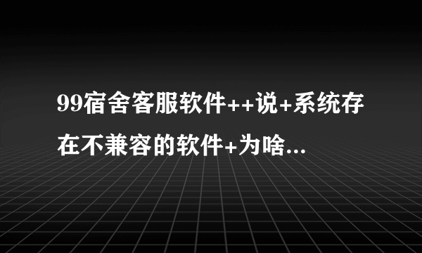 99宿舍客服软件++说+系统存在不兼容的软件+为啥拜托各位了 3Q