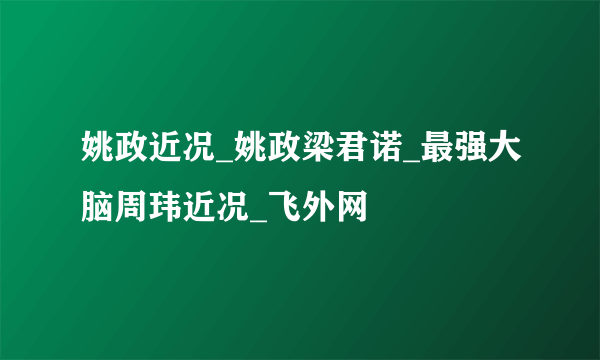 姚政近况_姚政梁君诺_最强大脑周玮近况_飞外网