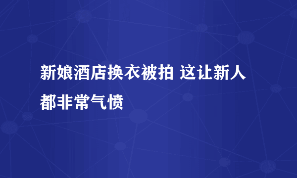 新娘酒店换衣被拍 这让新人都非常气愤