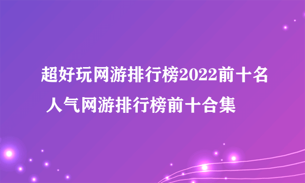 超好玩网游排行榜2022前十名 人气网游排行榜前十合集