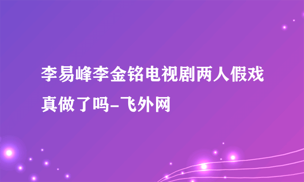 李易峰李金铭电视剧两人假戏真做了吗-飞外网