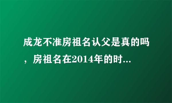 成龙不准房祖名认父是真的吗，房祖名在2014年的时候-飞外网