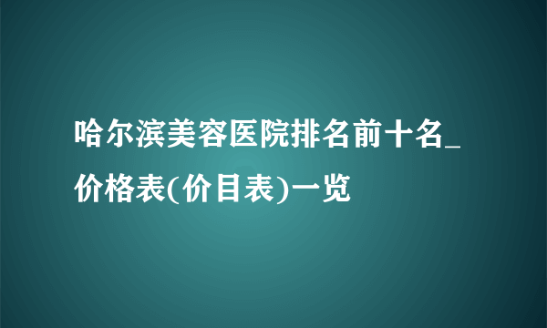 哈尔滨美容医院排名前十名_价格表(价目表)一览