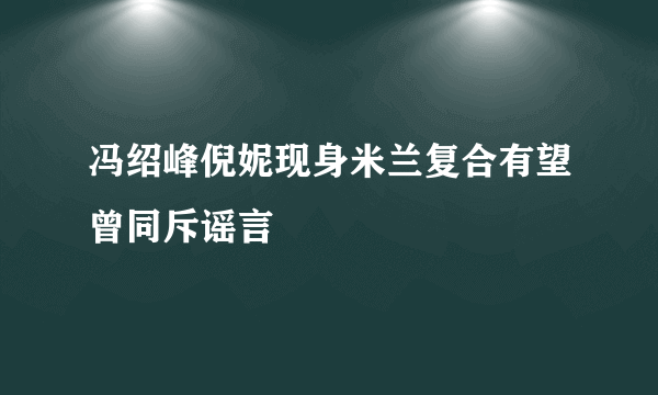 冯绍峰倪妮现身米兰复合有望曾同斥谣言