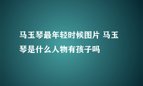 马玉琴最年轻时候图片 马玉琴是什么人物有孩子吗