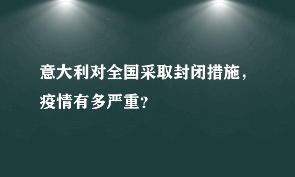 意大利对全国采取封闭措施，疫情有多严重？