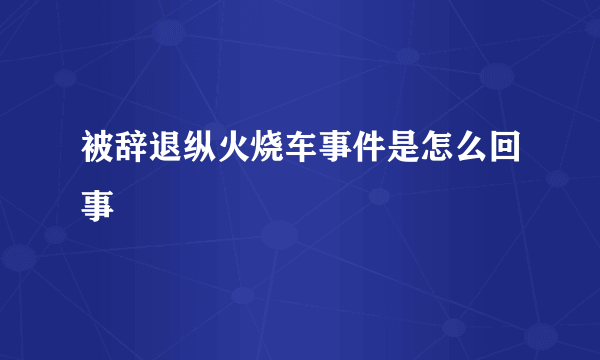 被辞退纵火烧车事件是怎么回事