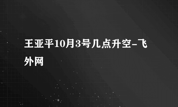 王亚平10月3号几点升空-飞外网