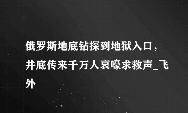 俄罗斯地底钻探到地狱入口，井底传来千万人哀嚎求救声_飞外