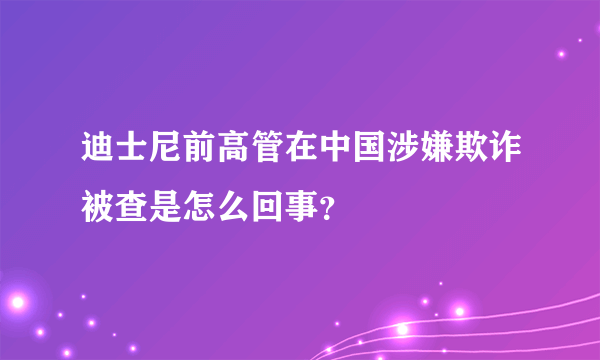 迪士尼前高管在中国涉嫌欺诈被查是怎么回事？