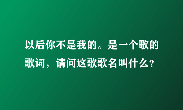 以后你不是我的。是一个歌的歌词，请问这歌歌名叫什么？