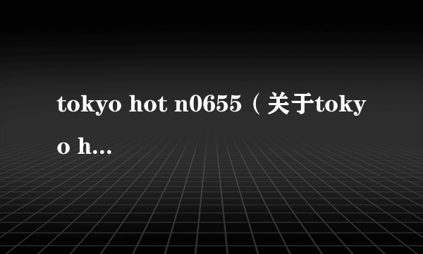 tokyo hot n0655（关于tokyo hot n0655的简介）