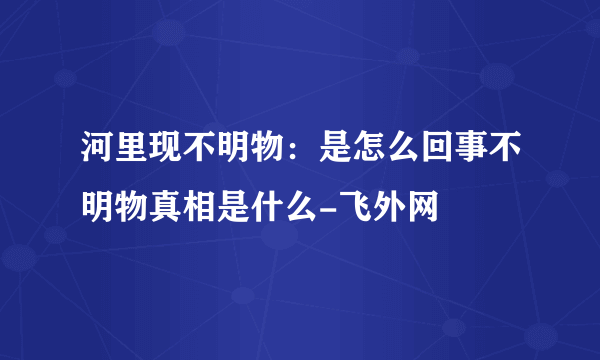 河里现不明物：是怎么回事不明物真相是什么-飞外网