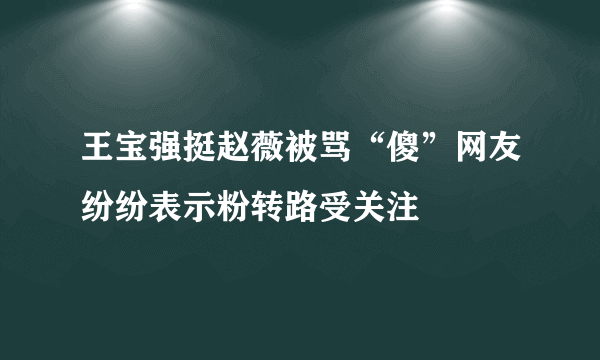 王宝强挺赵薇被骂“傻”网友纷纷表示粉转路受关注