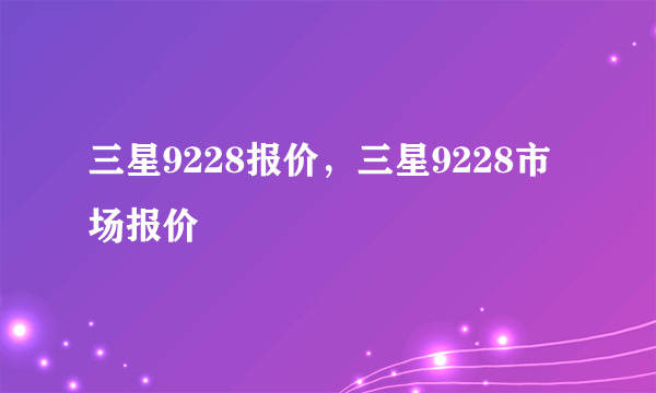 三星9228报价，三星9228市场报价