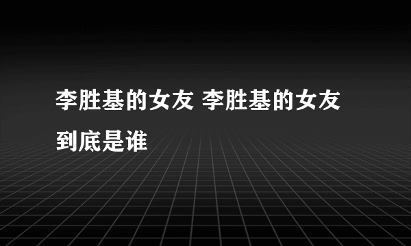 李胜基的女友 李胜基的女友到底是谁