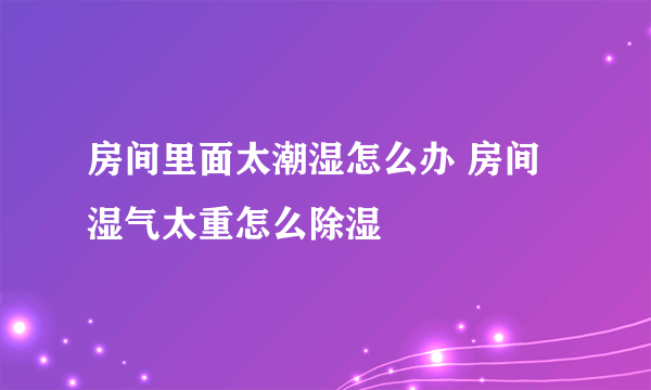 房间里面太潮湿怎么办 房间湿气太重怎么除湿