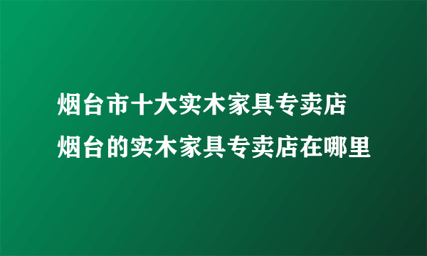 烟台市十大实木家具专卖店 烟台的实木家具专卖店在哪里