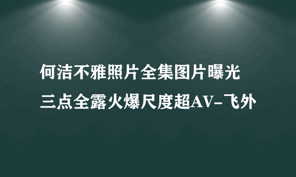 何洁不雅照片全集图片曝光 三点全露火爆尺度超AV-飞外