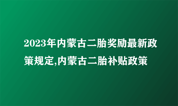 2023年内蒙古二胎奖励最新政策规定,内蒙古二胎补贴政策