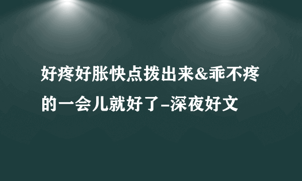 好疼好胀快点拨出来&乖不疼的一会儿就好了-深夜好文