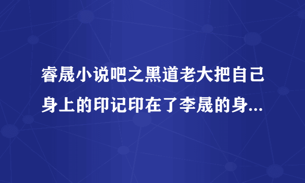 睿晟小说吧之黑道老大把自己身上的印记印在了李晟的身上是哪一？