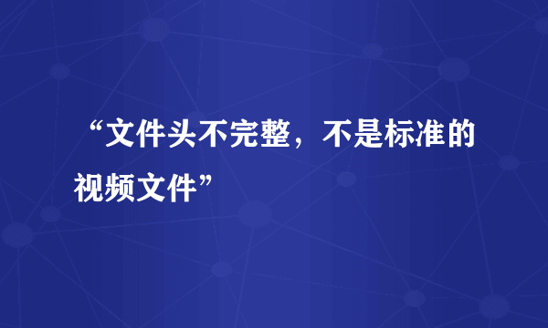 “文件头不完整，不是标准的视频文件”