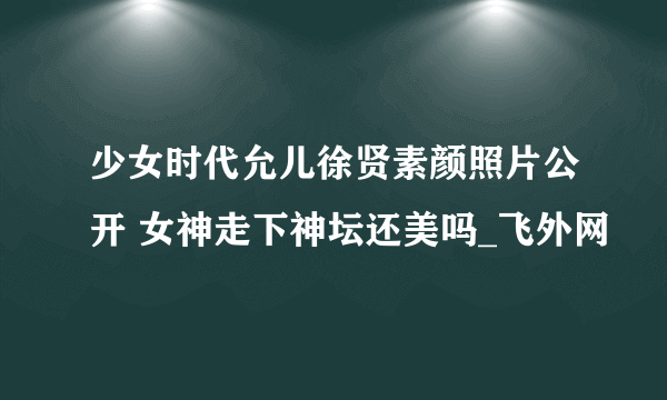 少女时代允儿徐贤素颜照片公开 女神走下神坛还美吗_飞外网