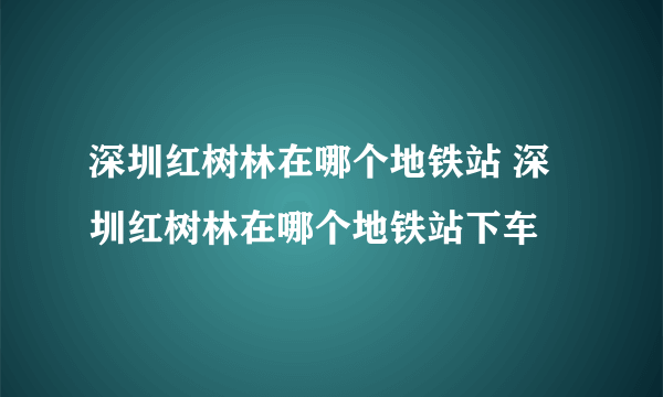 深圳红树林在哪个地铁站 深圳红树林在哪个地铁站下车