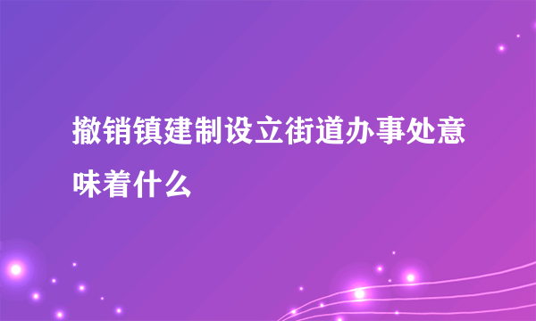 撤销镇建制设立街道办事处意味着什么