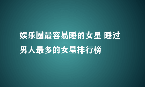 娱乐圈最容易睡的女星 睡过男人最多的女星排行榜