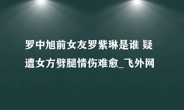 罗中旭前女友罗紫琳是谁 疑遭女方劈腿情伤难愈_飞外网