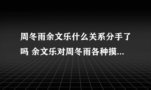 周冬雨余文乐什么关系分手了吗 余文乐对周冬雨各种摸真的假的