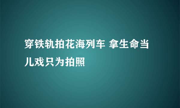 穿铁轨拍花海列车 拿生命当儿戏只为拍照