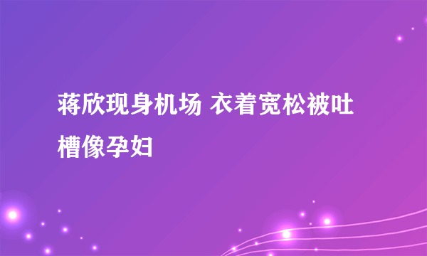 蒋欣现身机场 衣着宽松被吐槽像孕妇