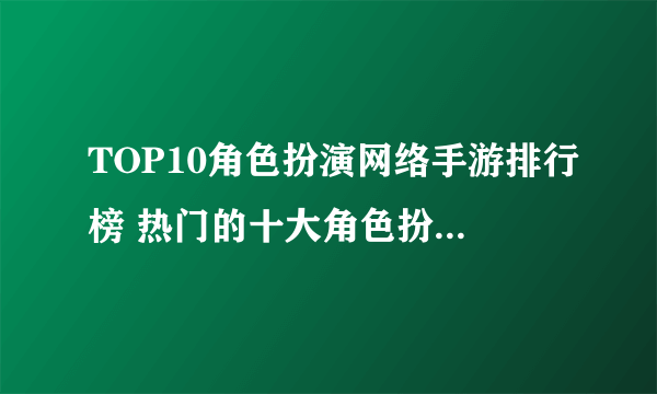 TOP10角色扮演网络手游排行榜 热门的十大角色扮演网络游戏2022