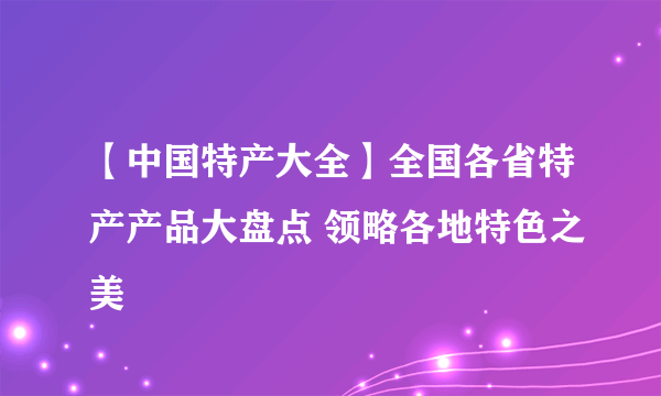 【中国特产大全】全国各省特产产品大盘点 领略各地特色之美