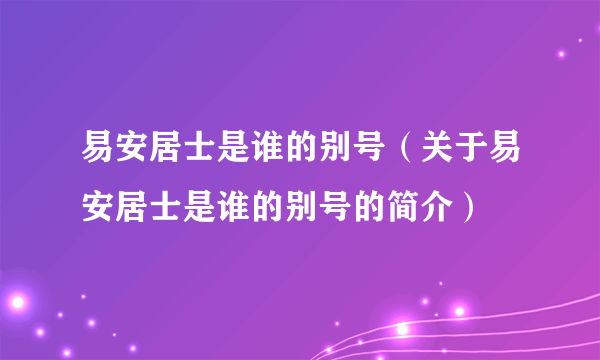 易安居士是谁的别号（关于易安居士是谁的别号的简介）