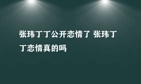 张玮丁丁公开恋情了 张玮丁丁恋情真的吗