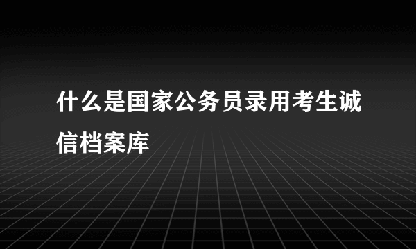 什么是国家公务员录用考生诚信档案库