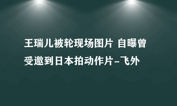 王瑞儿被轮现场图片 自曝曾受邀到日本拍动作片-飞外