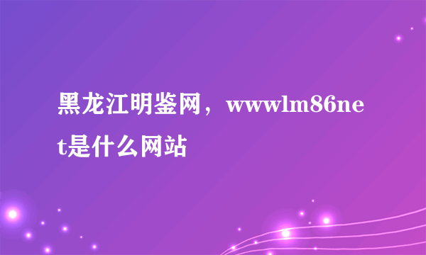 黑龙江明鉴网，wwwlm86net是什么网站