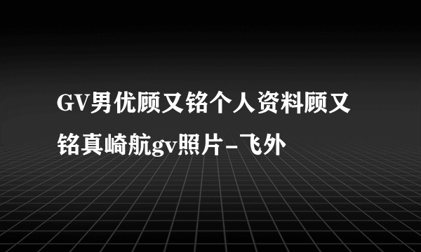 GV男优顾又铭个人资料顾又铭真崎航gv照片-飞外