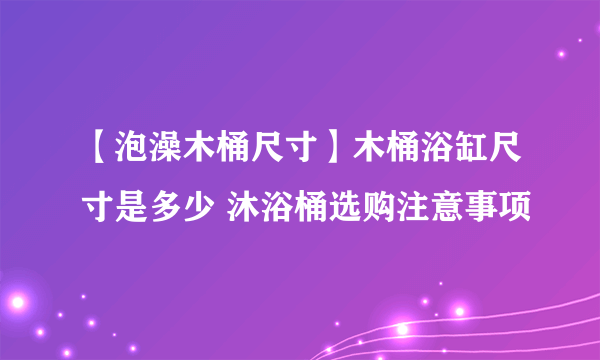 【泡澡木桶尺寸】木桶浴缸尺寸是多少 沐浴桶选购注意事项