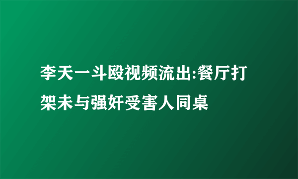 李天一斗殴视频流出:餐厅打架未与强奸受害人同桌