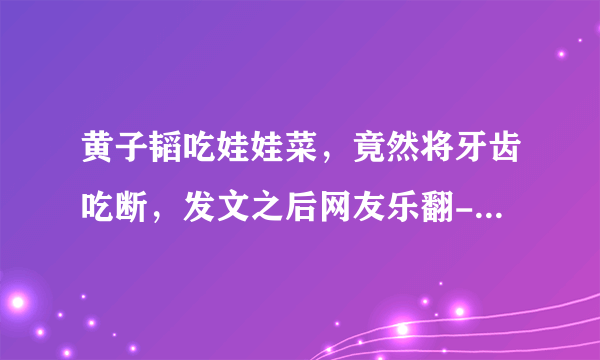 黄子韬吃娃娃菜，竟然将牙齿吃断，发文之后网友乐翻- 飞外网