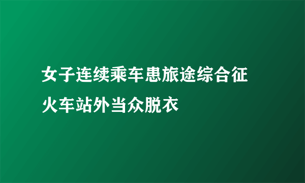 女子连续乘车患旅途综合征 火车站外当众脱衣