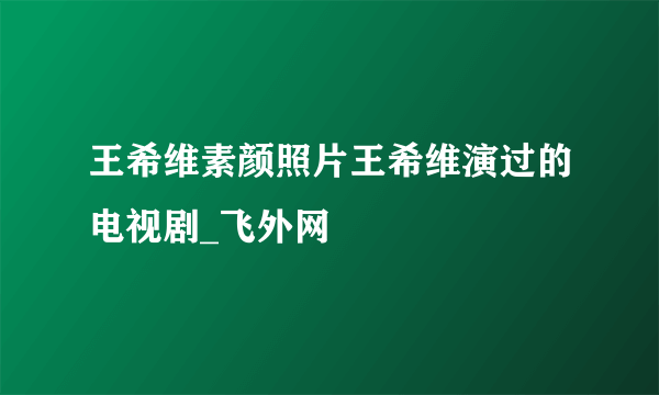 王希维素颜照片王希维演过的电视剧_飞外网