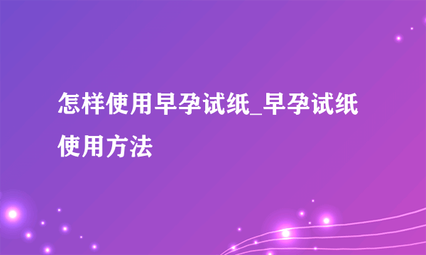 怎样使用早孕试纸_早孕试纸使用方法