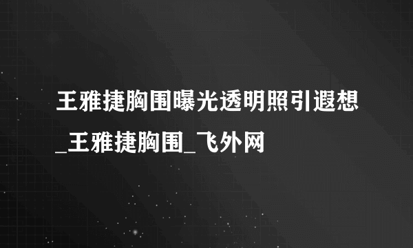 王雅捷胸围曝光透明照引遐想_王雅捷胸围_飞外网